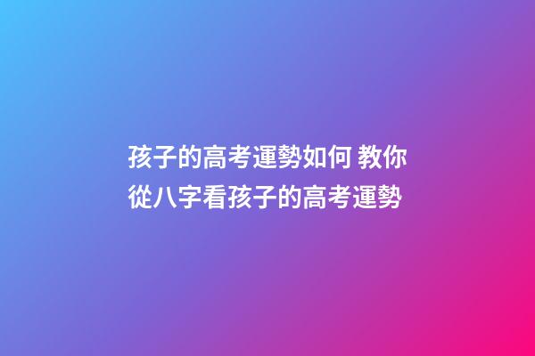 孩子的高考運勢如何 教你從八字看孩子的高考運勢